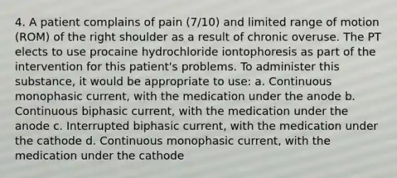 4. A patient complains of pain (7/10) and limited range of motion (ROM) of the right shoulder as a result of chronic overuse. The PT elects to use procaine hydrochloride iontophoresis as part of the intervention for this patient's problems. To administer this substance, it would be appropriate to use: a. Continuous monophasic current, with the medication under the anode b. Continuous biphasic current, with the medication under the anode c. Interrupted biphasic current, with the medication under the cathode d. Continuous monophasic current, with the medication under the cathode