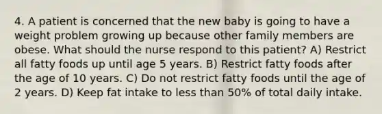 4. A patient is concerned that the new baby is going to have a weight problem growing up because other family members are obese. What should the nurse respond to this patient? A) Restrict all fatty foods up until age 5 years. B) Restrict fatty foods after the age of 10 years. C) Do not restrict fatty foods until the age of 2 years. D) Keep fat intake to less than 50% of total daily intake.