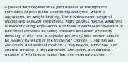 4 patient with degenerative joint disease of the right hip complains of pain in the anterior hip and groin, which is aggravated by weight bearing. There is decreased range of motion and capsular restrictions. Right gluteus medius weakness is evident during ambulation, and there is decreased tolerance of functional activities including transfers and lower extremity dressing. In this case, a capsular pattern of joint motion should be evident by which of the following? Choices: 1. Hip flexion, abduction, and internal rotation. 2. Hip flexion, adduction, and internal rotation. 3. Hip extension, abduction, and external rotation. 4. Hip flexion, abduction, and external rotation.