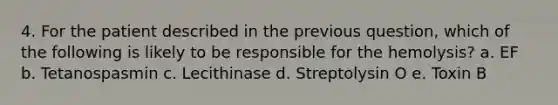 4. For the patient described in the previous question, which of the following is likely to be responsible for the hemolysis? a. EF b. Tetanospasmin c. Lecithinase d. Streptolysin O e. Toxin B