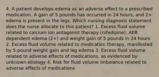 4. A patient develops edema as an adverse effect to a prescribed medication. A gain of 5 pounds has occurred in 24 hours, and 2+ edema is present in the legs. Which nursing diagnosis statement does the nurse allocate to this patient? 1. Excess fluid volume related to calcium ion antagonist therapy (nifedipine), AEB dependent edema (2+) and weight gain of 5 pounds in 24 hours 2. Excess fluid volume related to medication therapy, manifested by 5-pound weight gain and leg edema 3. Excess fluid volume related to adverse effects of medications, as evidenced by unknown etiology 4. Risk for fluid volume imbalance related to adverse effects of medications