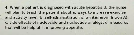 4. When a patient is diagnosed with acute hepatitis B, the nurse will plan to teach the patient about a. ways to increase exercise and activity level. b. self-administration of α-interferon (Intron A). c. side effects of nucleoside and nucleotide analogs. d. measures that will be helpful in improving appetite.