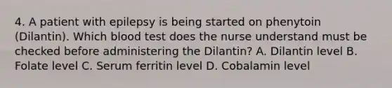 4. A patient with epilepsy is being started on phenytoin (Dilantin). Which blood test does the nurse understand must be checked before administering the Dilantin? A. Dilantin level B. Folate level C. Serum ferritin level D. Cobalamin level