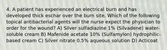 4. A patient has experienced an electrical burn and has developed thick eschar over the burn site. Which of the following topical antibacterial agents will the nurse expect the physician to order for the wound? A) Silver sulfadiazine 1% (Silvadene) water-soluble cream B) Mafenide acetate 10% (Sulfamylon) hydrophilic-based cream C) Silver nitrate 0.5% aqueous solution D) Acticoat