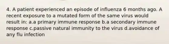 4. A patient experienced an episode of influenza 6 months ago. A recent exposure to a mutated form of the same virus would result in: a.a primary immune response b.a secondary immune response c.passive natural immunity to the virus d.avoidance of any flu infection