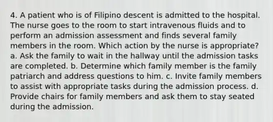 4. A patient who is of Filipino descent is admitted to the hospital. The nurse goes to the room to start intravenous fluids and to perform an admission assessment and finds several family members in the room. Which action by the nurse is appropriate? a. Ask the family to wait in the hallway until the admission tasks are completed. b. Determine which family member is the family patriarch and address questions to him. c. Invite family members to assist with appropriate tasks during the admission process. d. Provide chairs for family members and ask them to stay seated during the admission.