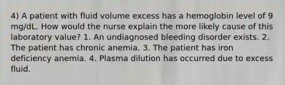 4) A patient with fluid volume excess has a hemoglobin level of 9 mg/dL. How would the nurse explain the more likely cause of this laboratory value? 1. An undiagnosed bleeding disorder exists. 2. The patient has chronic anemia. 3. The patient has iron deficiency anemia. 4. Plasma dilution has occurred due to excess fluid.