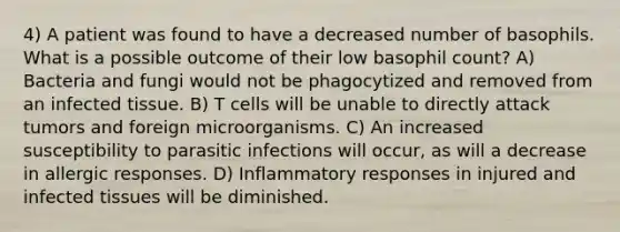 4) A patient was found to have a decreased number of basophils. What is a possible outcome of their low basophil count? A) Bacteria and fungi would not be phagocytized and removed from an infected tissue. B) T cells will be unable to directly attack tumors and foreign microorganisms. C) An increased susceptibility to parasitic infections will occur, as will a decrease in allergic responses. D) Inflammatory responses in injured and infected tissues will be diminished.