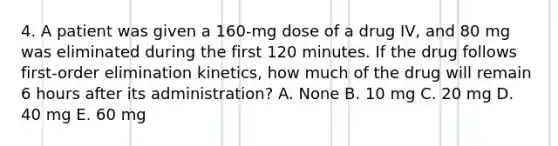 4. A patient was given a 160-mg dose of a drug IV, and 80 mg was eliminated during the first 120 minutes. If the drug follows first-order elimination kinetics, how much of the drug will remain 6 hours after its administration? A. None B. 10 mg C. 20 mg D. 40 mg E. 60 mg