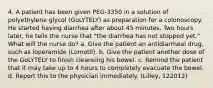 4. A patient has been given PEG-3350 in a solution of polyethylene glycol (GoLYTELY) as preparation for a colonoscopy. He started having diarrhea after about 45 minutes. Two hours later, he tells the nurse that "the diarrhea has not stopped yet." What will the nurse do? a. Give the patient an antidiarrheal drug, such as loperamide (Lomotil). b. Give the patient another dose of the GoLYTELY to finish cleansing his bowel. c. Remind the patient that it may take up to 4 hours to completely evacuate the bowel. d. Report this to the physician immediately. (Lilley, 122012)