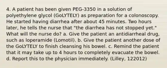 4. A patient has been given PEG-3350 in a solution of polyethylene glycol (GoLYTELY) as preparation for a colonoscopy. He started having diarrhea after about 45 minutes. Two hours later, he tells the nurse that "the diarrhea has not stopped yet." What will the nurse do? a. Give the patient an antidiarrheal drug, such as loperamide (Lomotil). b. Give the patient another dose of the GoLYTELY to finish cleansing his bowel. c. Remind the patient that it may take up to 4 hours to completely evacuate the bowel. d. Report this to the physician immediately. (Lilley, 122012)