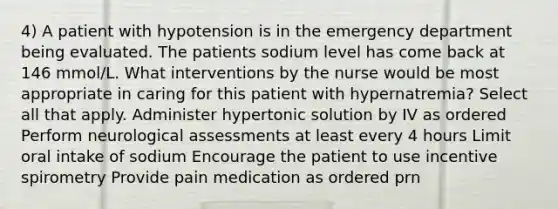 4) A patient with hypotension is in the emergency department being evaluated. The patients sodium level has come back at 146 mmol/L. What interventions by the nurse would be most appropriate in caring for this patient with hypernatremia? Select all that apply. Administer hypertonic solution by IV as ordered Perform neurological assessments at least every 4 hours Limit oral intake of sodium Encourage the patient to use incentive spirometry Provide pain medication as ordered prn