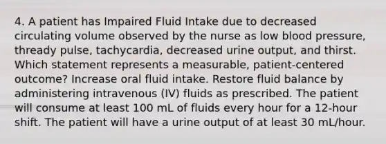 4. A patient has Impaired Fluid Intake due to decreased circulating volume observed by the nurse as low blood pressure, thready pulse, tachycardia, decreased urine output, and thirst. Which statement represents a measurable, patient-centered outcome? Increase oral fluid intake. Restore fluid balance by administering intravenous (IV) fluids as prescribed. The patient will consume at least 100 mL of fluids every hour for a 12-hour shift. The patient will have a urine output of at least 30 mL/hour.