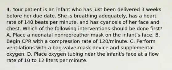 4. Your patient is an infant who has just been delivered 3 weeks before her due date. She is breathing adequately, has a heart rate of 140 beats per minute, and has cyanosis of her face and chest. Which of the following interventions should be done first? A. Place a neonatal nonrebreather mask on the infant's face. B. Begin CPR with a compression rate of 120/minute. C. Perform ventilations with a bag-valve-mask device and supplemental oxygen. D. Place oxygen tubing near the infant's face at a flow rate of 10 to 12 liters per minute.