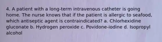 4. A patient with a long-term intravenous catheter is going home. The nurse knows that if the patient is allergic to seafood, which antiseptic agent is contraindicated? a. Chlorhexidine gluconate b. Hydrogen peroxide c. Povidone-iodine d. Isopropyl alcohol