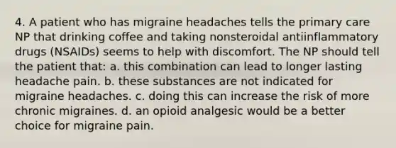 4. A patient who has migraine headaches tells the primary care NP that drinking coffee and taking nonsteroidal antiinflammatory drugs (NSAIDs) seems to help with discomfort. The NP should tell the patient that: a. this combination can lead to longer lasting headache pain. b. these substances are not indicated for migraine headaches. c. doing this can increase the risk of more chronic migraines. d. an opioid analgesic would be a better choice for migraine pain.