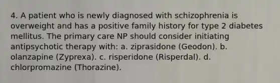 4. A patient who is newly diagnosed with schizophrenia is overweight and has a positive family history for type 2 diabetes mellitus. The primary care NP should consider initiating antipsychotic therapy with: a. ziprasidone (Geodon). b. olanzapine (Zyprexa). c. risperidone (Risperdal). d. chlorpromazine (Thorazine).