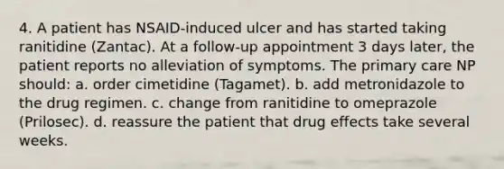 4. A patient has NSAID-induced ulcer and has started taking ranitidine (Zantac). At a follow-up appointment 3 days later, the patient reports no alleviation of symptoms. The primary care NP should: a. order cimetidine (Tagamet). b. add metronidazole to the drug regimen. c. change from ranitidine to omeprazole (Prilosec). d. reassure the patient that drug effects take several weeks.