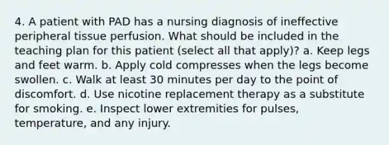 4. A patient with PAD has a nursing diagnosis of ineffective peripheral tissue perfusion. What should be included in the teaching plan for this patient (select all that apply)? a. Keep legs and feet warm. b. Apply cold compresses when the legs become swollen. c. Walk at least 30 minutes per day to the point of discomfort. d. Use nicotine replacement therapy as a substitute for smoking. e. Inspect lower extremities for pulses, temperature, and any injury.