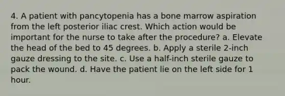 4. A patient with pancytopenia has a bone marrow aspiration from the left posterior iliac crest. Which action would be important for the nurse to take after the procedure? a. Elevate the head of the bed to 45 degrees. b. Apply a sterile 2-inch gauze dressing to the site. c. Use a half-inch sterile gauze to pack the wound. d. Have the patient lie on the left side for 1 hour.