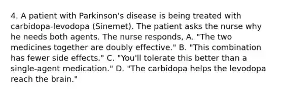 4. A patient with Parkinson's disease is being treated with carbidopa-levodopa (Sinemet). The patient asks the nurse why he needs both agents. The nurse responds, A. "The two medicines together are doubly effective." B. "This combination has fewer side effects." C. "You'll tolerate this better than a single-agent medication." D. "The carbidopa helps the levodopa reach the brain."