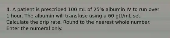 4. A patient is prescribed 100 mL of 25% albumin IV to run over 1 hour. The albumin will transfuse using a 60 gtt/mL set. Calculate the drip rate. Round to the nearest whole number. Enter the numeral only.