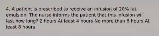 4. A patient is prescribed to receive an infusion of 20% fat emulsion. The nurse informs the patient that this infusion will last how long? 2 hours At least 4 hours No more than 6 hours At least 8 hours