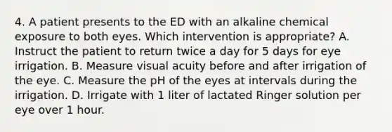 4. A patient presents to the ED with an alkaline chemical exposure to both eyes. Which intervention is appropriate? A. Instruct the patient to return twice a day for 5 days for eye irrigation. B. Measure visual acuity before and after irrigation of the eye. C. Measure the pH of the eyes at intervals during the irrigation. D. Irrigate with 1 liter of lactated Ringer solution per eye over 1 hour.