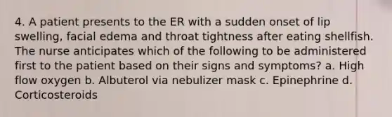 4. A patient presents to the ER with a sudden onset of lip swelling, facial edema and throat tightness after eating shellfish. The nurse anticipates which of the following to be administered first to the patient based on their signs and symptoms? a. High flow oxygen b. Albuterol via nebulizer mask c. Epinephrine d. Corticosteroids