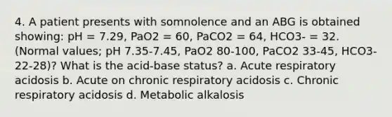 4. A patient presents with somnolence and an ABG is obtained showing: pH = 7.29, PaO2 = 60, PaCO2 = 64, HCO3- = 32. (Normal values; pH 7.35-7.45, PaO2 80-100, PaCO2 33-45, HCO3- 22-28)? What is the acid-base status? a. Acute respiratory acidosis b. Acute on chronic respiratory acidosis c. Chronic respiratory acidosis d. Metabolic alkalosis