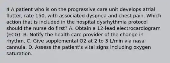 4 A patient who is on the progressive care unit develops atrial flutter, rate 150, with associated dyspnea and chest pain. Which action that is included in the hospital dysrhythmia protocol should the nurse do first? A. Obtain a 12-lead electrocardiogram (ECG). B. Notify the health care provider of the change in rhythm. C. Give supplemental O2 at 2 to 3 L/min via nasal cannula. D. Assess the patient's vital signs including oxygen saturation.