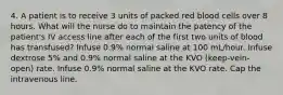 4. A patient is to receive 3 units of packed red blood cells over 8 hours. What will the nurse do to maintain the patency of the patient's IV access line after each of the first two units of blood has transfused? Infuse 0.9% normal saline at 100 mL/hour. Infuse dextrose 5% and 0.9% normal saline at the KVO (keep-vein-open) rate. Infuse 0.9% normal saline at the KVO rate. Cap the intravenous line.