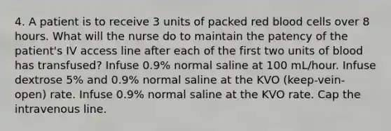 4. A patient is to receive 3 units of packed red blood cells over 8 hours. What will the nurse do to maintain the patency of the patient's IV access line after each of the first two units of blood has transfused? Infuse 0.9% normal saline at 100 mL/hour. Infuse dextrose 5% and 0.9% normal saline at the KVO (keep-vein-open) rate. Infuse 0.9% normal saline at the KVO rate. Cap the intravenous line.