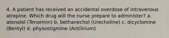 4. A patient has received an accidental overdose of intravenous atropine. Which drug will the nurse prepare to administer? a. atenolol (Tenormin) b. bethanechol (Urecholine) c. dicyclomine (Bentyl) d. physostigmine (Antilirium)