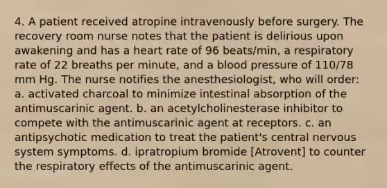 4. A patient received atropine intravenously before surgery. The recovery room nurse notes that the patient is delirious upon awakening and has a heart rate of 96 beats/min, a respiratory rate of 22 breaths per minute, and a blood pressure of 110/78 mm Hg. The nurse notifies the anesthesiologist, who will order: a. activated charcoal to minimize intestinal absorption of the antimuscarinic agent. b. an acetylcholinesterase inhibitor to compete with the antimuscarinic agent at receptors. c. an antipsychotic medication to treat the patient's central nervous system symptoms. d. ipratropium bromide [Atrovent] to counter the respiratory effects of the antimuscarinic agent.