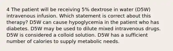 4 The patient will be receiving 5% dextrose in water (D5W) intravenous infusion. Which statement is correct about this therapy? D5W can cause hypoglycemia in the patient who has diabetes. D5W may be used to dilute mixed intravenous drugs. D5W is considered a colloid solution. D5W has a sufficient number of calories to supply metabolic needs.