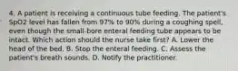 4. A patient is receiving a continuous tube feeding. The patient's SpO2 level has fallen from 97% to 90% during a coughing spell, even though the small-bore enteral feeding tube appears to be intact. Which action should the nurse take first? A. Lower the head of the bed. B. Stop the enteral feeding. C. Assess the patient's breath sounds. D. Notify the practitioner.