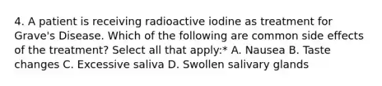 4. A patient is receiving radioactive iodine as treatment for Grave's Disease. Which of the following are common side effects of the treatment? Select all that apply:* A. Nausea B. Taste changes C. Excessive saliva D. Swollen salivary glands