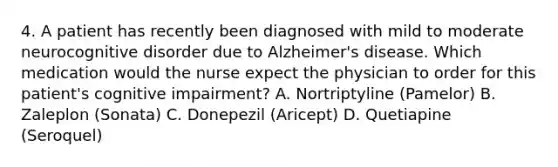 4. A patient has recently been diagnosed with mild to moderate neurocognitive disorder due to Alzheimer's disease. Which medication would the nurse expect the physician to order for this patient's cognitive impairment? A. Nortriptyline (Pamelor) B. Zaleplon (Sonata) C. Donepezil (Aricept) D. Quetiapine (Seroquel)