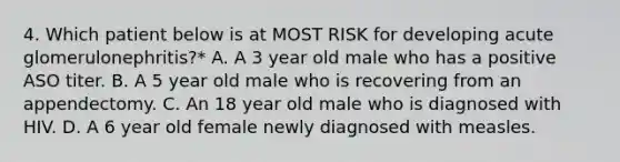 4. Which patient below is at MOST RISK for developing acute glomerulonephritis?* A. A 3 year old male who has a positive ASO titer. B. A 5 year old male who is recovering from an appendectomy. C. An 18 year old male who is diagnosed with HIV. D. A 6 year old female newly diagnosed with measles.