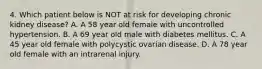 4. Which patient below is NOT at risk for developing chronic kidney disease? A. A 58 year old female with uncontrolled hypertension. B. A 69 year old male with diabetes mellitus. C. A 45 year old female with polycystic ovarian disease. D. A 78 year old female with an intrarenal injury.