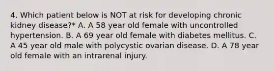 4. Which patient below is NOT at risk for developing chronic kidney disease?* A. A 58 year old female with uncontrolled hypertension. B. A 69 year old female with diabetes mellitus. C. A 45 year old male with polycystic ovarian disease. D. A 78 year old female with an intrarenal injury.