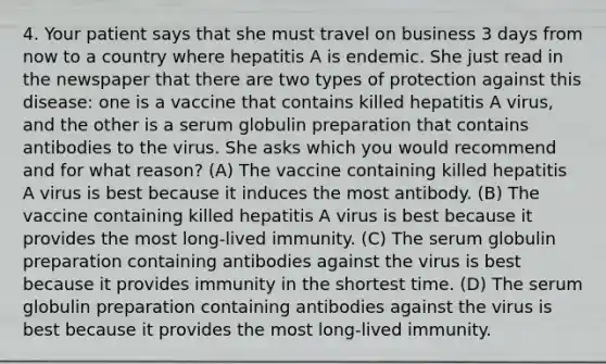 4. Your patient says that she must travel on business 3 days from now to a country where hepatitis A is endemic. She just read in the newspaper that there are two types of protection against this disease: one is a vaccine that contains killed hepatitis A virus, and the other is a serum globulin preparation that contains antibodies to the virus. She asks which you would recommend and for what reason? (A) The vaccine containing killed hepatitis A virus is best because it induces the most antibody. (B) The vaccine containing killed hepatitis A virus is best because it provides the most long-lived immunity. (C) The serum globulin preparation containing antibodies against the virus is best because it provides immunity in the shortest time. (D) The serum globulin preparation containing antibodies against the virus is best because it provides the most long-lived immunity.