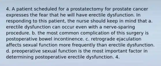 4. A patient scheduled for a prostatectomy for prostate cancer expresses the fear that he will have erectile dysfunction. In responding to this patient, the nurse should keep in mind that a. erectile dysfunction can occur even with a nerve-sparing procedure. b. the most common complication of this surgery is postoperative bowel incontinence. c. retrograde ejaculation affects sexual function more frequently than erectile dysfunction. d. preoperative sexual function is the most important factor in determining postoperative erectile dysfunction. 4.