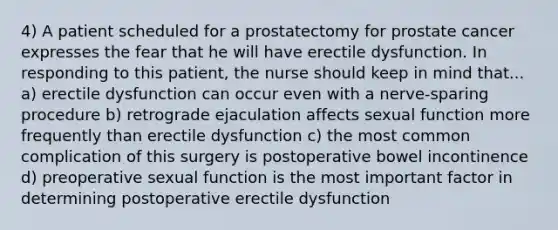 4) A patient scheduled for a prostatectomy for prostate cancer expresses the fear that he will have erectile dysfunction. In responding to this patient, the nurse should keep in mind that... a) erectile dysfunction can occur even with a nerve-sparing procedure b) retrograde ejaculation affects sexual function more frequently than erectile dysfunction c) the most common complication of this surgery is postoperative bowel incontinence d) preoperative sexual function is the most important factor in determining postoperative erectile dysfunction