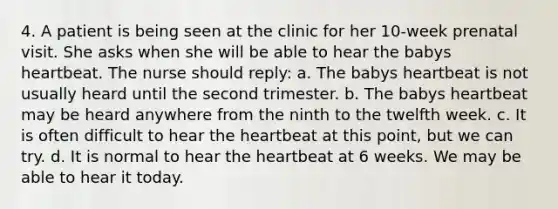 4. A patient is being seen at the clinic for her 10-week prenatal visit. She asks when she will be able to hear the babys heartbeat. The nurse should reply: a. The babys heartbeat is not usually heard until the second trimester. b. The babys heartbeat may be heard anywhere from the ninth to the twelfth week. c. It is often difficult to hear the heartbeat at this point, but we can try. d. It is normal to hear the heartbeat at 6 weeks. We may be able to hear it today.