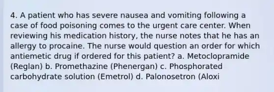 4. A patient who has severe nausea and vomiting following a case of food poisoning comes to the urgent care center. When reviewing his medication history, the nurse notes that he has an allergy to procaine. The nurse would question an order for which antiemetic drug if ordered for this patient? a. Metoclopramide (Reglan) b. Promethazine (Phenergan) c. Phosphorated carbohydrate solution (Emetrol) d. Palonosetron (Aloxi