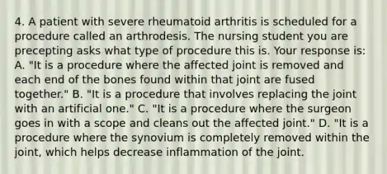 4. A patient with severe rheumatoid arthritis is scheduled for a procedure called an arthrodesis. The nursing student you are precepting asks what type of procedure this is. Your response is: A. "It is a procedure where the affected joint is removed and each end of the bones found within that joint are fused together." B. "It is a procedure that involves replacing the joint with an artificial one." C. "It is a procedure where the surgeon goes in with a scope and cleans out the affected joint." D. "It is a procedure where the synovium is completely removed within the joint, which helps decrease inflammation of the joint.