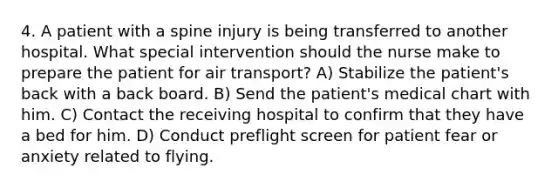 4. A patient with a spine injury is being transferred to another hospital. What special intervention should the nurse make to prepare the patient for air transport? A) Stabilize the patient's back with a back board. B) Send the patient's medical chart with him. C) Contact the receiving hospital to confirm that they have a bed for him. D) Conduct preflight screen for patient fear or anxiety related to flying.