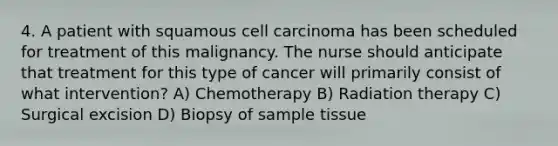 4. A patient with squamous cell carcinoma has been scheduled for treatment of this malignancy. The nurse should anticipate that treatment for this type of cancer will primarily consist of what intervention? A) Chemotherapy B) Radiation therapy C) Surgical excision D) Biopsy of sample tissue